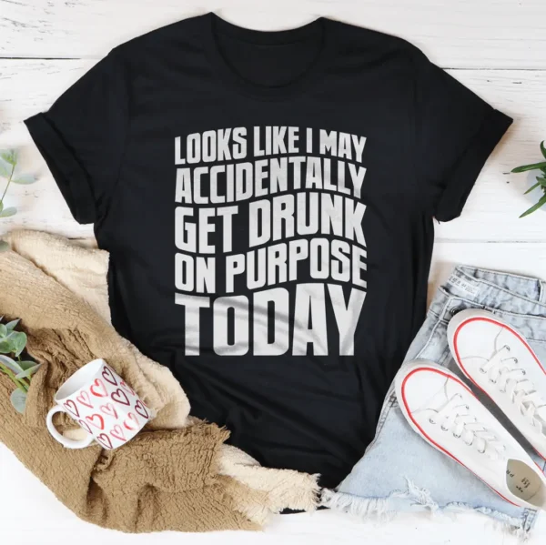 Looks Like I May Accidentally Get Drunk On Purpose Today Tee