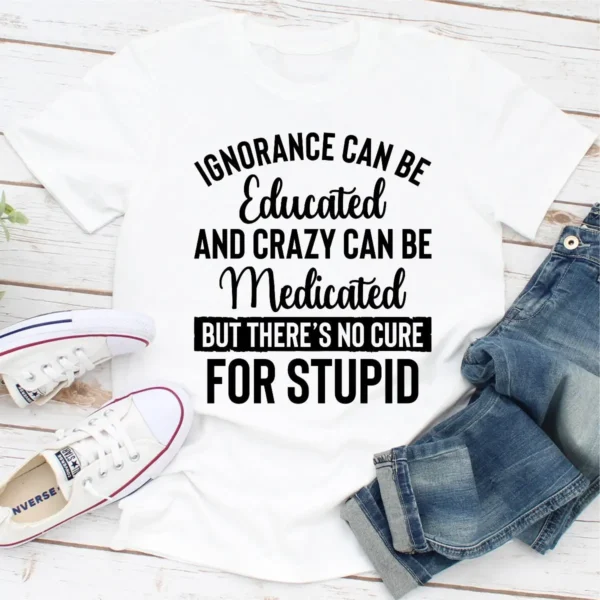 Ignorance Can Be Educated Crazy Can Be Medicated But There's No Cure For Stupid T-Shirt