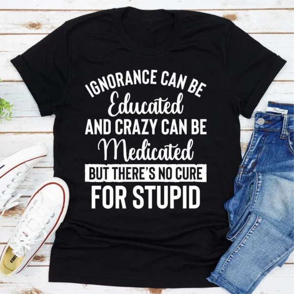 Ignorance Can Be Educated Crazy Can Be Medicated But There's No Cure For Stupid T-Shirt - Image 7