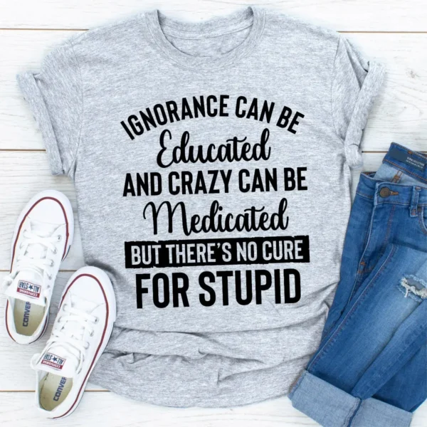 Ignorance Can Be Educated Crazy Can Be Medicated But There's No Cure For Stupid T-Shirt - Image 25